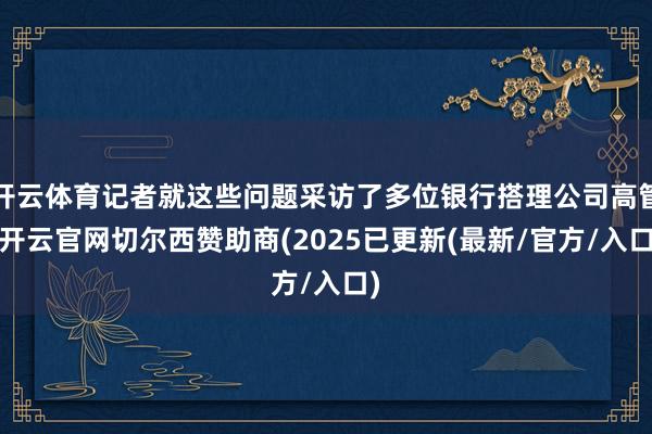 开云体育记者就这些问题采访了多位银行搭理公司高管-开云官网切尔西赞助商(2025已更新(最新/官方/入口)