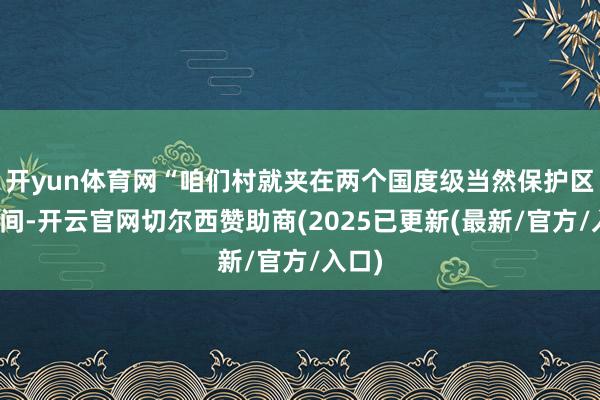 开yun体育网“咱们村就夹在两个国度级当然保护区的中间-开云官网切尔西赞助商(2025已更新(最新/官方/入口)