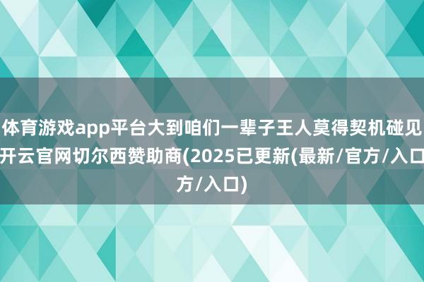 体育游戏app平台大到咱们一辈子王人莫得契机碰见-开云官网切尔西赞助商(2025已更新(最新/官方/入口)