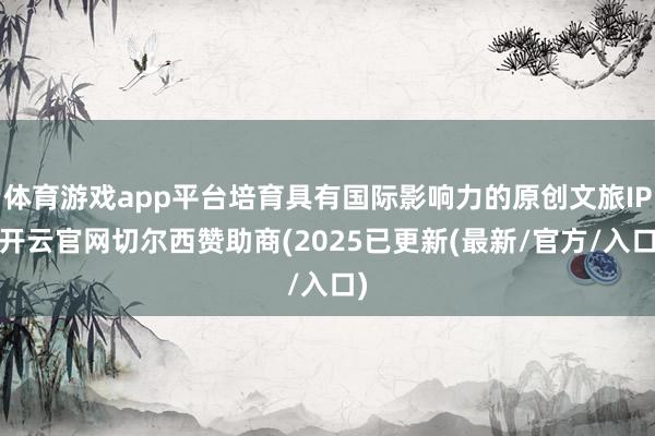 体育游戏app平台培育具有国际影响力的原创文旅IP-开云官网切尔西赞助商(2025已更新(最新/官方/入口)