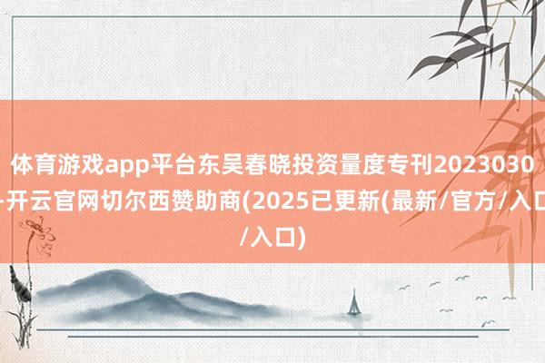 体育游戏app平台东吴春晓投资量度专刊20230309-开云官网切尔西赞助商(2025已更新(最新/官方/入口)