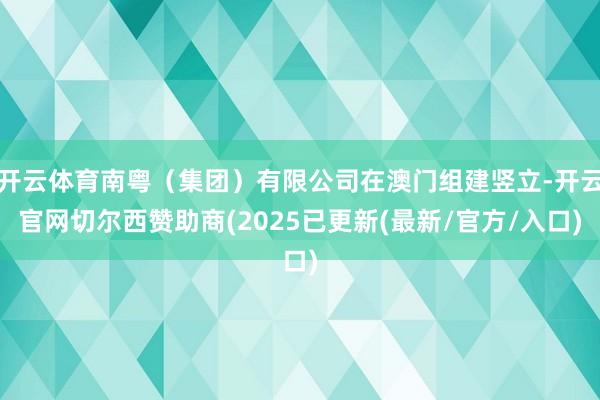 开云体育南粤（集团）有限公司在澳门组建竖立-开云官网切尔西赞助商(2025已更新(最新/官方/入口)