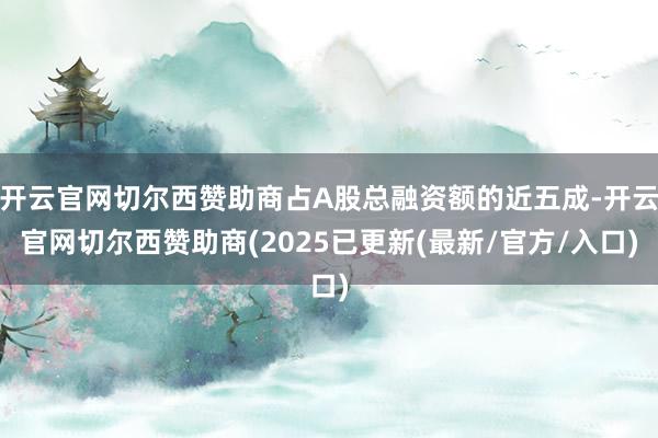 开云官网切尔西赞助商占A股总融资额的近五成-开云官网切尔西赞助商(2025已更新(最新/官方/入口)