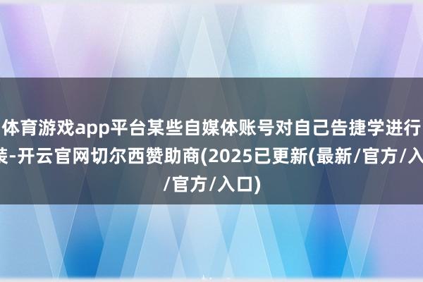 体育游戏app平台某些自媒体账号对自己告捷学进行包装-开云官网切尔西赞助商(2025已更新(最新/官方/入口)