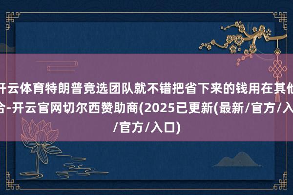 开云体育特朗普竞选团队就不错把省下来的钱用在其他场合-开云官网切尔西赞助商(2025已更新(最新/官方/入口)