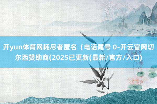 开yun体育网耗尽者匿名（电话尾号 0-开云官网切尔西赞助商(2025已更新(最新/官方/入口)