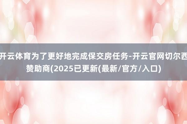 开云体育为了更好地完成保交房任务-开云官网切尔西赞助商(2025已更新(最新/官方/入口)