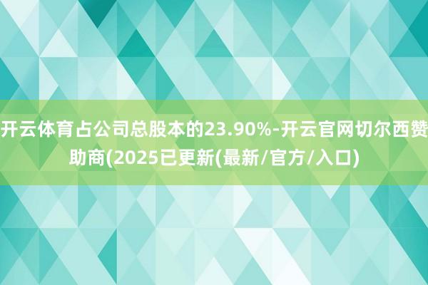 开云体育占公司总股本的23.90%-开云官网切尔西赞助商(2025已更新(最新/官方/入口)