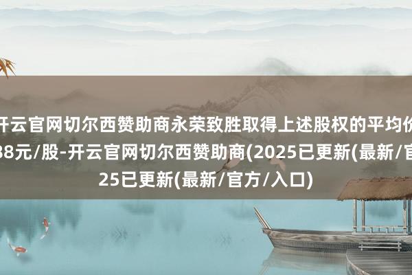 开云官网切尔西赞助商永荣致胜取得上述股权的平均价钱约为7.88元/股-开云官网切尔西赞助商(2025已更新(最新/官方/入口)