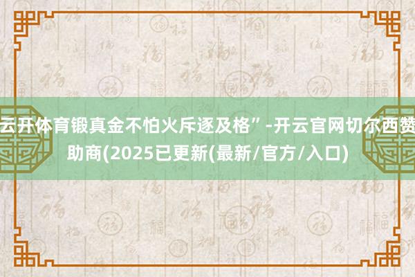 云开体育锻真金不怕火斥逐及格”-开云官网切尔西赞助商(2025已更新(最新/官方/入口)