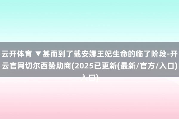 云开体育 ▼甚而到了戴安娜王妃生命的临了阶段-开云官网切尔西赞助商(2025已更新(最新/官方/入口)