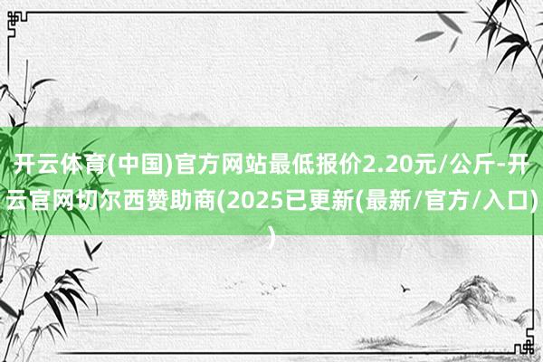 开云体育(中国)官方网站最低报价2.20元/公斤-开云官网切尔西赞助商(2025已更新(最新/官方/入口)