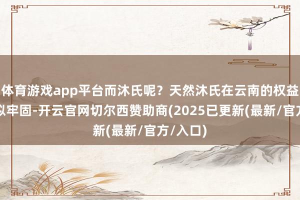 体育游戏app平台而沐氏呢？天然沐氏在云南的权益地位看似牢固-开云官网切尔西赞助商(2025已更新(最新/官方/入口)