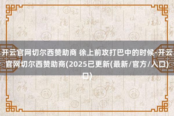 开云官网切尔西赞助商 徐上前攻打巴中的时候-开云官网切尔西赞助商(2025已更新(最新/官方/入口)