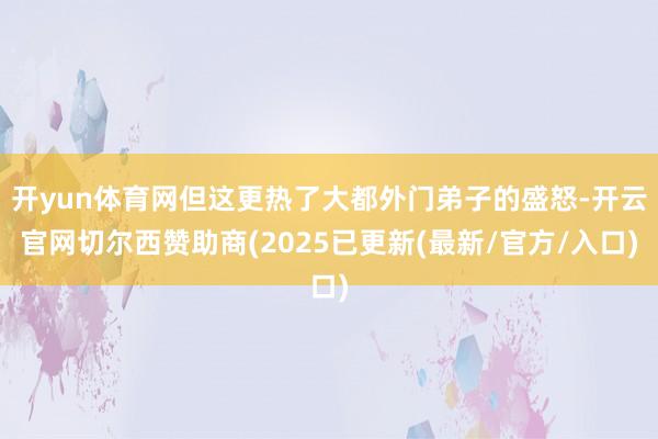 开yun体育网但这更热了大都外门弟子的盛怒-开云官网切尔西赞助商(2025已更新(最新/官方/入口)