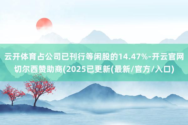 云开体育占公司已刊行等闲股的14.47%-开云官网切尔西赞助商(2025已更新(最新/官方/入口)