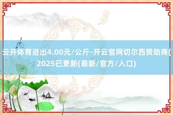 云开体育进出4.00元/公斤-开云官网切尔西赞助商(2025已更新(最新/官方/入口)