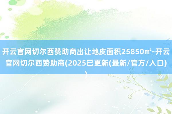 开云官网切尔西赞助商出让地皮面积25850㎡-开云官网切尔西赞助商(2025已更新(最新/官方/入口)