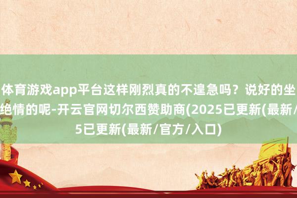 体育游戏app平台这样刚烈真的不遑急吗？说好的坐怀不乱高冷绝情的呢-开云官网切尔西赞助商(2025已更新(最新/官方/入口)