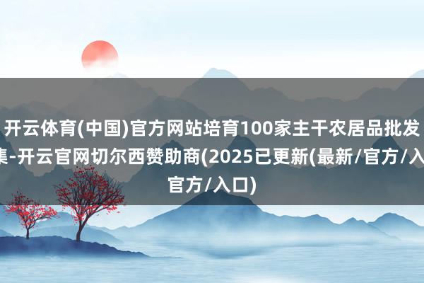 开云体育(中国)官方网站培育100家主干农居品批发市集-开云官网切尔西赞助商(2025已更新(最新/官方/入口)