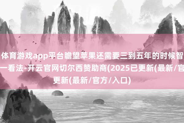 体育游戏app平台瞻望苹果还需要三到五年的时候智力终了这一看法-开云官网切尔西赞助商(2025已更新(最新/官方/入口)