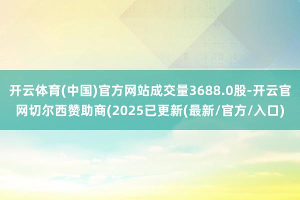 开云体育(中国)官方网站成交量3688.0股-开云官网切尔西赞助商(2025已更新(最新/官方/入口)