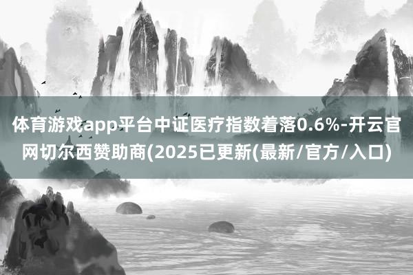 体育游戏app平台中证医疗指数着落0.6%-开云官网切尔西赞助商(2025已更新(最新/官方/入口)