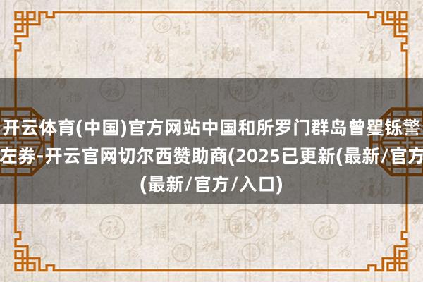 开云体育(中国)官方网站中国和所罗门群岛曾矍铄警务合营左券-开云官网切尔西赞助商(2025已更新(最新/官方/入口)