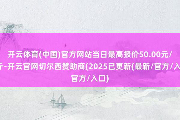 开云体育(中国)官方网站当日最高报价50.00元/公斤-开云官网切尔西赞助商(2025已更新(最新/官方/入口)