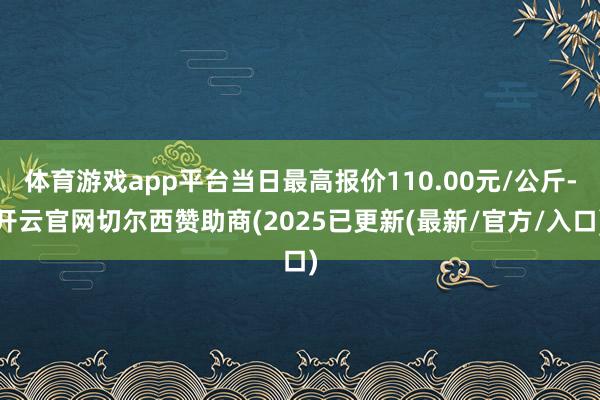 体育游戏app平台当日最高报价110.00元/公斤-开云官网切尔西赞助商(2025已更新(最新/官方/入口)