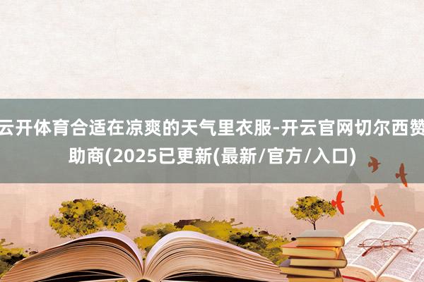 云开体育合适在凉爽的天气里衣服-开云官网切尔西赞助商(2025已更新(最新/官方/入口)
