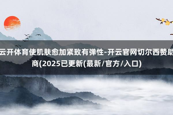 云开体育使肌肤愈加紧致有弹性-开云官网切尔西赞助商(2025已更新(最新/官方/入口)