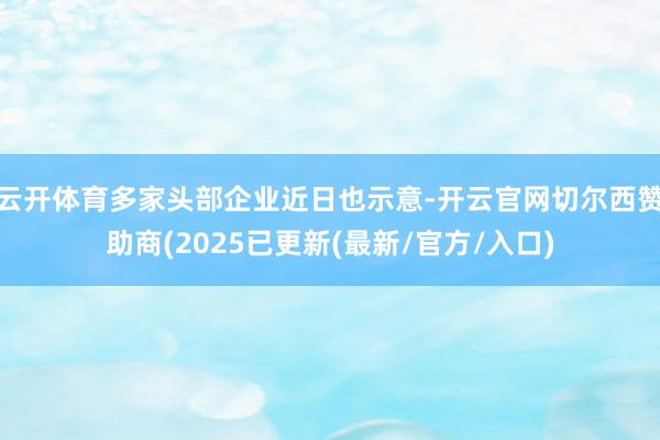 云开体育多家头部企业近日也示意-开云官网切尔西赞助商(2025已更新(最新/官方/入口)