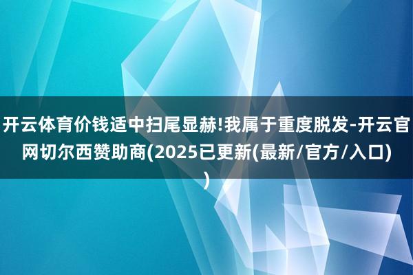 开云体育价钱适中扫尾显赫!我属于重度脱发-开云官网切尔西赞助商(2025已更新(最新/官方/入口)