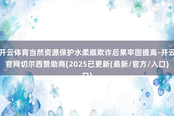 开云体育当然资源保护水柔顺欺诈后果牢固提高-开云官网切尔西赞助商(2025已更新(最新/官方/入口)
