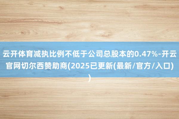 云开体育减执比例不低于公司总股本的0.47%-开云官网切尔西赞助商(2025已更新(最新/官方/入口)