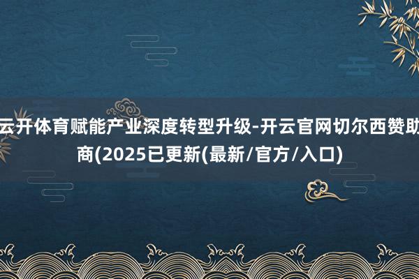 云开体育赋能产业深度转型升级-开云官网切尔西赞助商(2025已更新(最新/官方/入口)