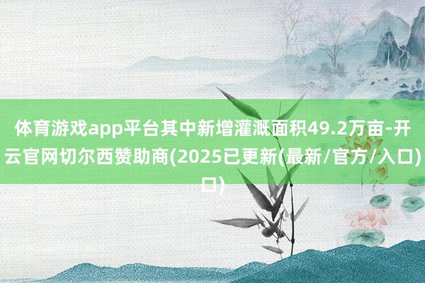 体育游戏app平台其中新增灌溉面积49.2万亩-开云官网切尔西赞助商(2025已更新(最新/官方/入口)