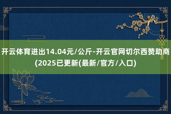 开云体育进出14.04元/公斤-开云官网切尔西赞助商(2025已更新(最新/官方/入口)