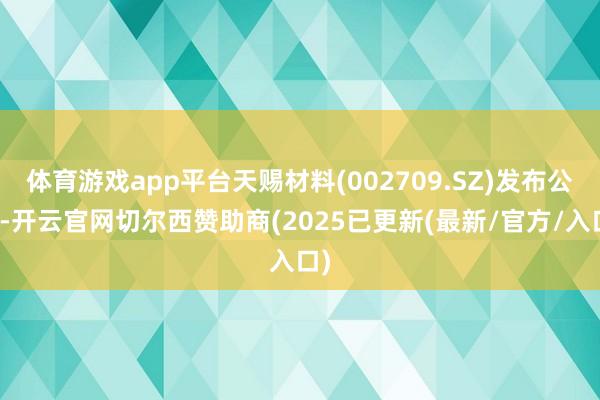 体育游戏app平台天赐材料(002709.SZ)发布公告-开云官网切尔西赞助商(2025已更新(最新/官方/入口)