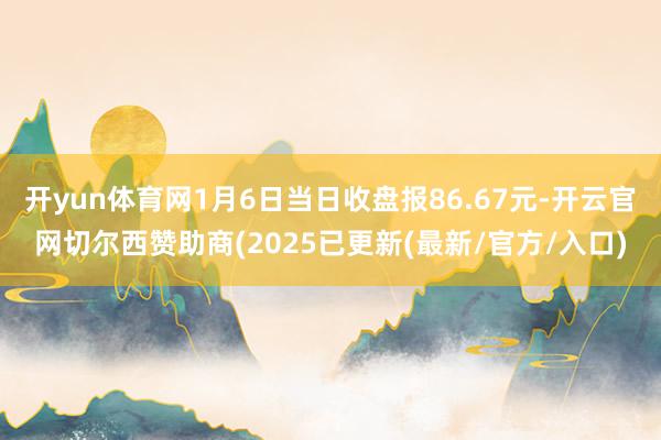 开yun体育网1月6日当日收盘报86.67元-开云官网切尔西赞助商(2025已更新(最新/官方/入口)