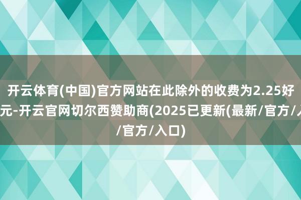 开云体育(中国)官方网站在此除外的收费为2.25好意思元-开云官网切尔西赞助商(2025已更新(最新/官方/入口)
