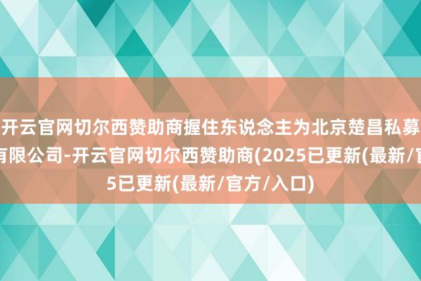 开云官网切尔西赞助商握住东说念主为北京楚昌私募基金握住有限公司-开云官网切尔西赞助商(2025已更新(最新/官方/入口)