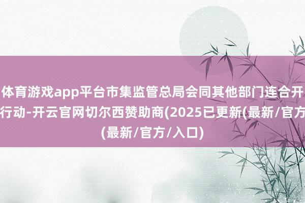 体育游戏app平台市集监管总局会同其他部门连合开展专项行动-开云官网切尔西赞助商(2025已更新(最新/官方/入口)