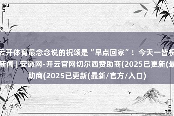 云开体育最念念说的祝颂是“早点回家”！今天一皆祝他们吉祥_大皖新闻 | 安徽网-开云官网切尔西赞助商(2025已更新(最新/官方/入口)
