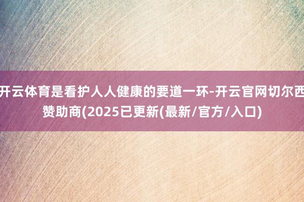 开云体育是看护人人健康的要道一环-开云官网切尔西赞助商(2025已更新(最新/官方/入口)