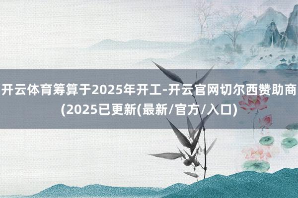 开云体育筹算于2025年开工-开云官网切尔西赞助商(2025已更新(最新/官方/入口)
