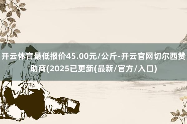 开云体育最低报价45.00元/公斤-开云官网切尔西赞助商(2025已更新(最新/官方/入口)