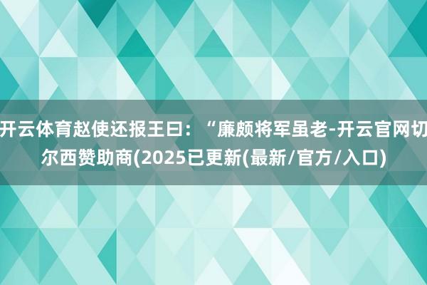 开云体育赵使还报王曰：“廉颇将军虽老-开云官网切尔西赞助商(2025已更新(最新/官方/入口)