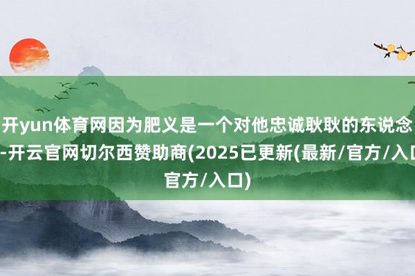 开yun体育网因为肥义是一个对他忠诚耿耿的东说念主-开云官网切尔西赞助商(2025已更新(最新/官方/入口)